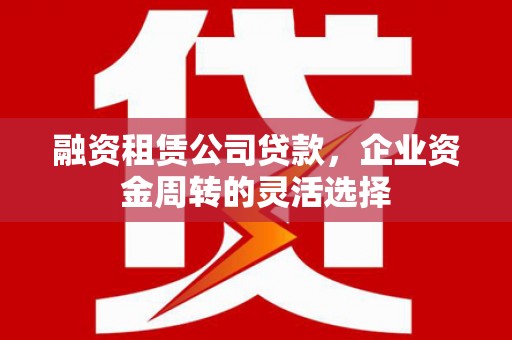 霍邱融资租赁公司贷款，企业资金周转的灵活选择