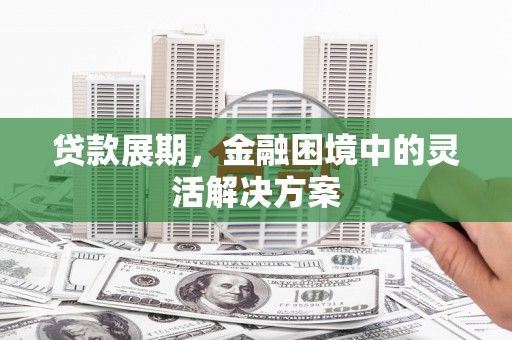 霍邱贷款展期，金融困境中的灵活解决方案