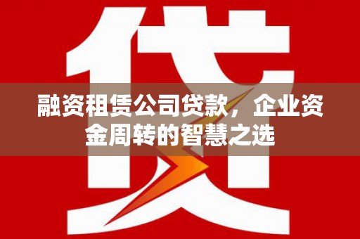 霍邱融资租赁公司贷款，企业资金周转的智慧之选