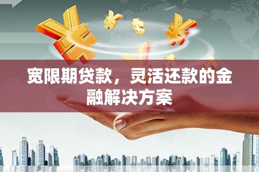 霍邱宽限期贷款，灵活还款的金融解决方案